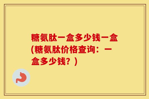 糖氨肽一盒多少钱一盒(糖氨肽价格查询:一盒多少钱?) 糖氨肽一盒多少钱一盒(糖氨肽价格查询:一盒多少钱?)
