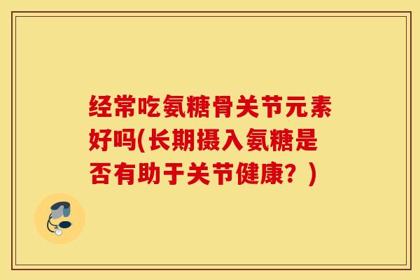 经常吃氨糖骨关节元素好吗(长期摄入氨糖是否有助于关节健康?) 经常吃氨糖骨关节元素好吗(长期摄入氨糖是否有助于关节健康?)