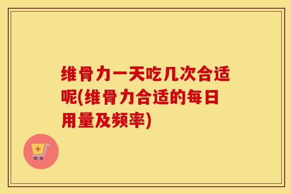 维骨力一天吃几次合适呢(维骨力合适的每日用量及频率) 维骨力一天吃几次合适呢(维骨力合适的每日用量及频率)