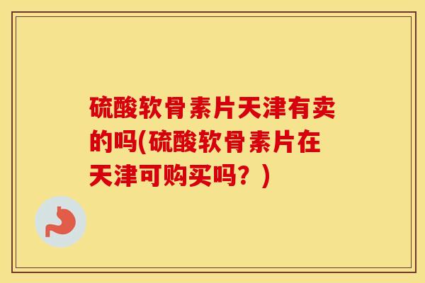 硫酸软骨素片天津有卖的吗(硫酸软骨素片在天津可购买吗?) 硫酸软骨素片天津有卖的吗(硫酸软骨素片在天津可购买吗?)