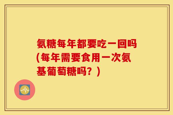 氨糖每年都要吃一回吗(每年需要食用一次氨基葡萄糖吗?) 氨糖每年都要吃一回吗(每年需要食用一次氨基葡萄糖吗?)
