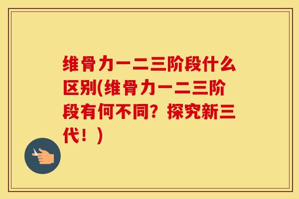 维骨力一二三阶段什么区别(维骨力一二三阶段有何不同？探究新三代！)