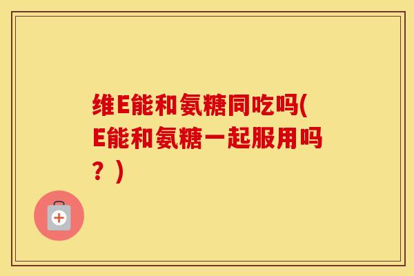 维E能和氨糖同吃吗(E能和氨糖一起服用吗?) 维E能和氨糖同吃吗(E能和氨糖一起服用吗?)