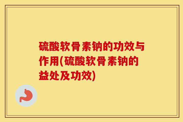 硫酸软骨素钠的功效与作用(硫酸软骨素钠的益处及功效) 硫酸软骨素钠的功效与作用(硫酸软骨素钠的益处及功效)