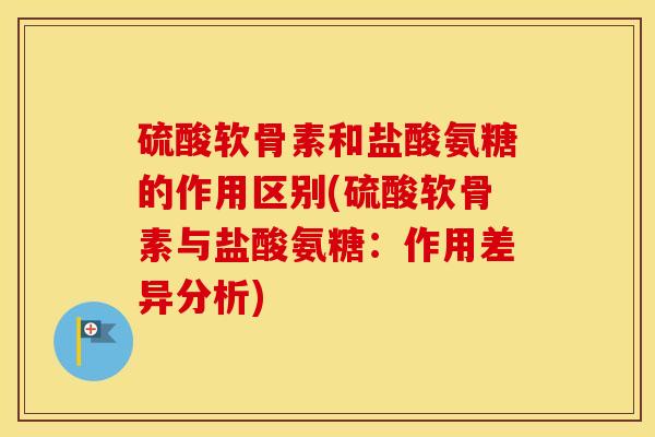 硫酸软骨素和盐酸氨糖的作用区别(硫酸软骨素与盐酸氨糖：作用差异分析)