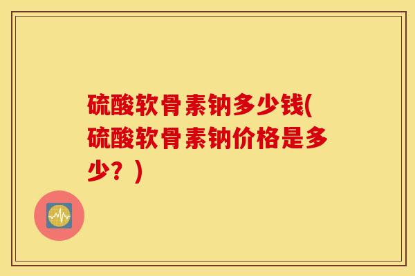 硫酸软骨素钠多少钱(硫酸软骨素钠价格是多少？)