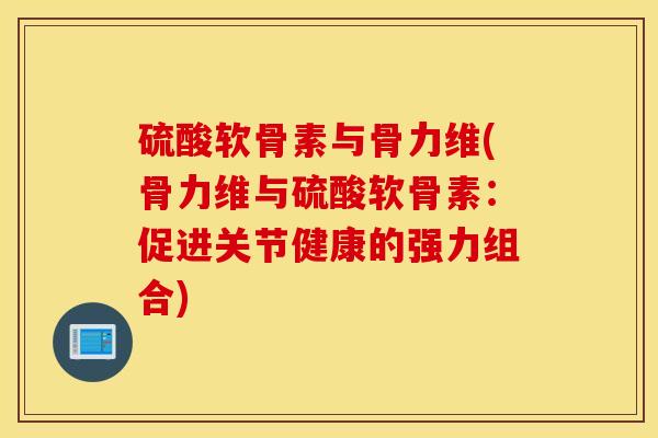 硫酸软骨素与骨力维(骨力维与硫酸软骨素:促进关节健康的强力组合) 硫酸软骨素与骨力维(骨力维与硫酸软骨素:促进关节健康的强力组合)