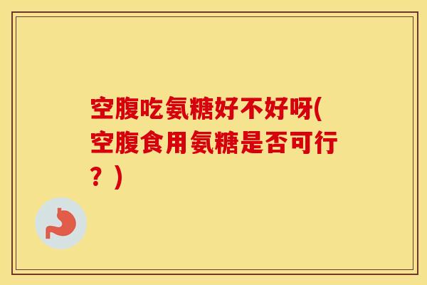 空腹吃氨糖好不好呀(空腹食用氨糖是否可行？)