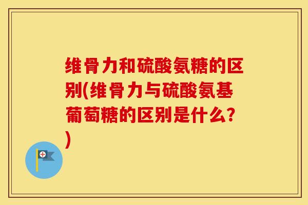 维骨力和硫酸氨糖的区别(维骨力与硫酸氨基葡萄糖的区别是什么？)