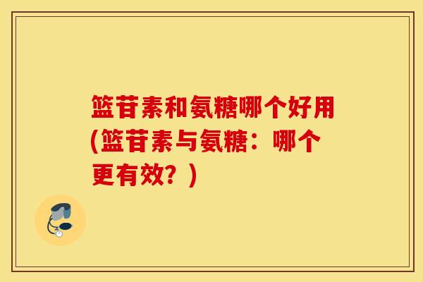 篮苷素和氨糖哪个好用(篮苷素与氨糖:哪个更有效?) 篮苷素和氨糖哪个好用(篮苷素与氨糖:哪个更有效?)