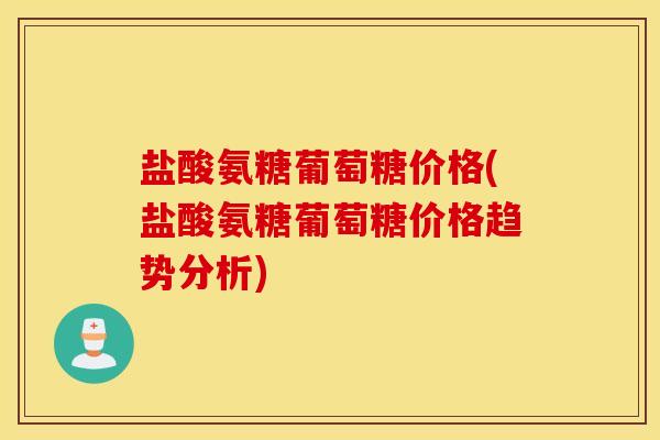 盐酸氨糖葡萄糖价格(盐酸氨糖葡萄糖价格趋势分析) 盐酸氨糖葡萄糖价格(盐酸氨糖葡萄糖价格趋势分析)