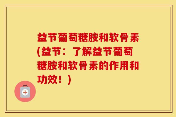 益节葡萄糖胺和软骨素(益节：了解益节葡萄糖胺和软骨素的作用和功效！)