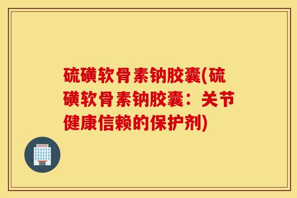 硫磺软骨素钠胶囊(硫磺软骨素钠胶囊:关节健康信赖的保护剂) 硫磺软骨素钠胶囊(硫磺软骨素钠胶囊:关节健康信赖的保护剂)