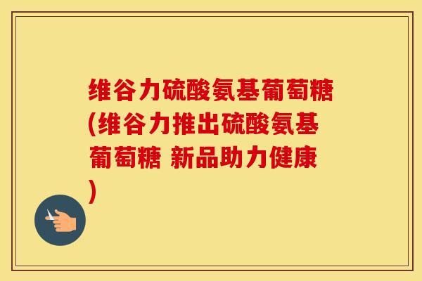 维谷力硫酸氨基葡萄糖(维谷力推出硫酸氨基葡萄糖 新品助力健康)