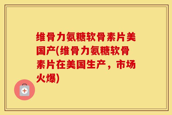 维骨力氨糖软骨素片美国产(维骨力氨糖软骨素片在美国生产，市场火爆)