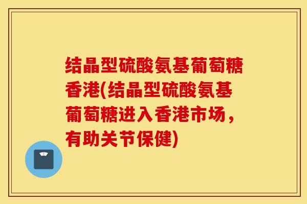 结晶型硫酸氨基葡萄糖香港(结晶型硫酸氨基葡萄糖进入香港市场,有助关节保健) 结晶型硫酸氨基葡萄糖香港(结晶型硫酸氨基葡萄糖进入香港市场,有助关节保健)