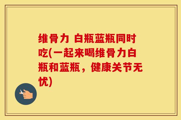 维骨力 白瓶蓝瓶同时吃(一起来喝维骨力白瓶和蓝瓶,健康关节无忧) 维骨力 白瓶蓝瓶同时吃(一起来喝维骨力白瓶和蓝瓶,健康关节无忧)