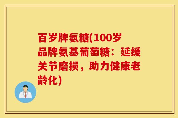 百岁牌氨糖(100岁品牌氨基葡萄糖:延缓关节磨损,助力健康老龄化) 百岁牌氨糖(100岁品牌氨基葡萄糖:延缓关节磨损,助力健康老龄化)