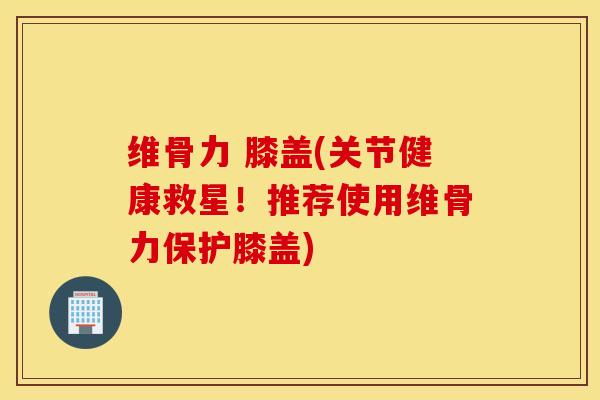 维骨力 膝盖(关节健康救星！推荐使用维骨力保护膝盖)