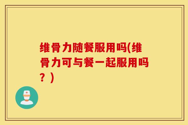 维骨力随餐服用吗(维骨力可与餐一起服用吗？)
