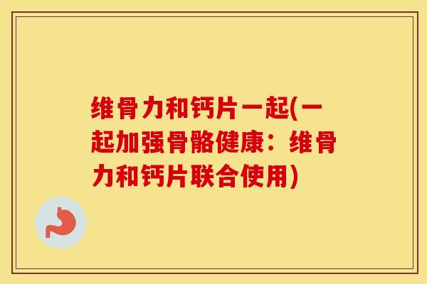 维骨力和钙片一起(一起加强骨骼健康：维骨力和钙片联合使用)