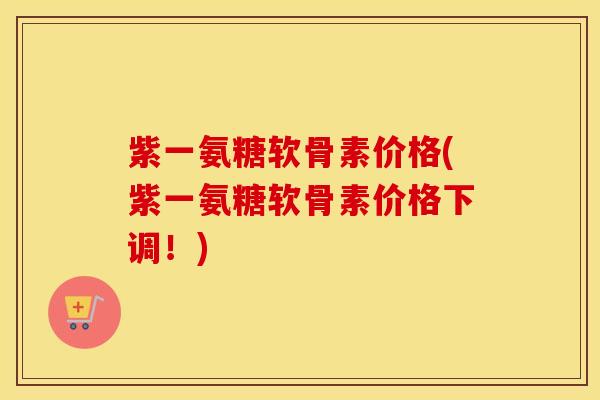 紫一氨糖软骨素价格(紫一氨糖软骨素价格下调！)
