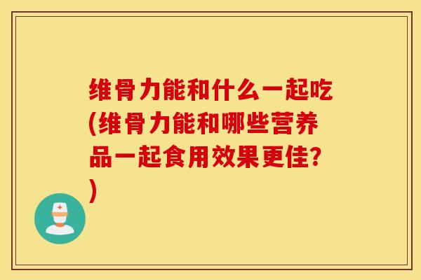 维骨力能和什么一起吃(维骨力能和哪些营养品一起食用效果更佳？)