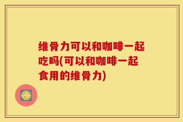 维骨力可以和咖啡一起吃吗(可以和咖啡一起食用的维骨力) 维骨力可以和咖啡一起吃吗(可以和咖啡一起食用的维骨力)