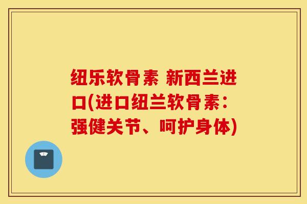 纽乐软骨素 新西兰进口(进口纽兰软骨素：强健关节、呵护身体)