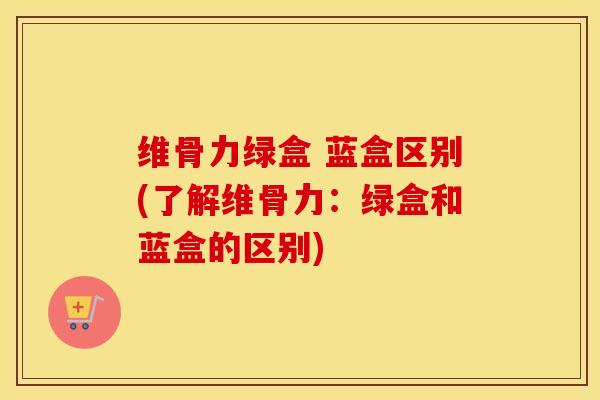 维骨力绿盒 蓝盒区别(了解维骨力：绿盒和蓝盒的区别)