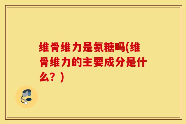 维骨维力是氨糖吗(维骨维力的主要成分是什么?) 维骨维力是氨糖吗(维骨维力的主要成分是什么?)
