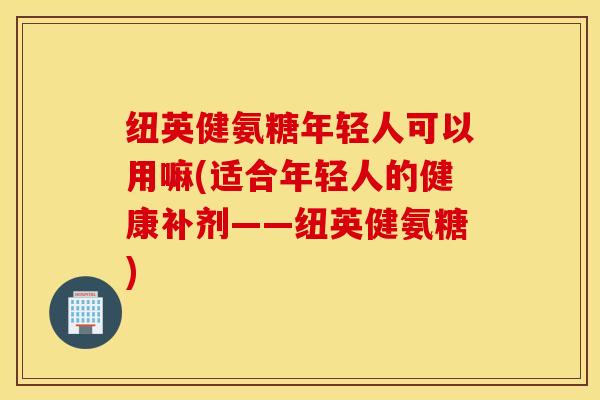 纽英健氨糖年轻人可以用嘛(适合年轻人的健康补剂——纽英健氨糖) 纽英健氨糖年轻人可以用嘛(适合年轻人的健康补剂——纽英健氨糖)