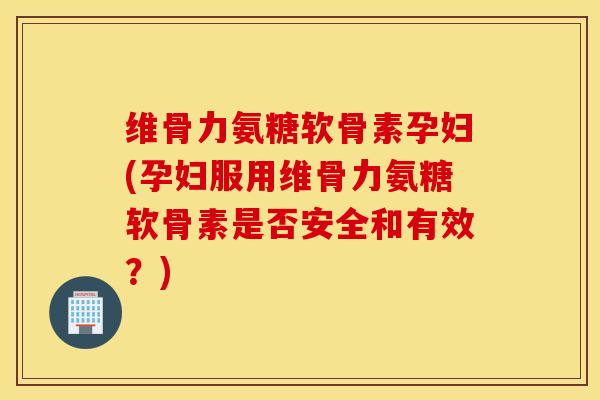 维骨力氨糖软骨素孕妇(孕妇服用维骨力氨糖软骨素是否安全和有效？)