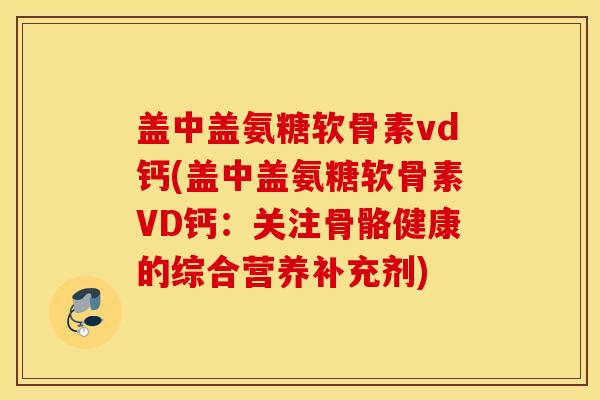 盖中盖氨糖软骨素vd钙(盖中盖氨糖软骨素VD钙:关注骨骼健康的综合营养补充剂) 盖中盖氨糖软骨素vd钙(盖中盖氨糖软骨素VD钙:关注骨骼健康的综合营养补充剂)