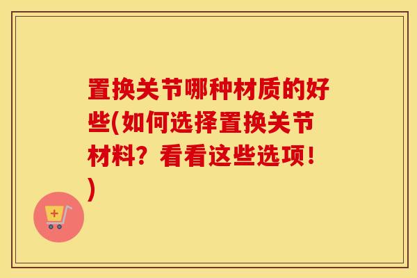 置换关节哪种材质的好些(如何选择置换关节材料?看看这些选项!) 置换关节哪种材质的好些(如何选择置换关节材料?看看这些选项!)