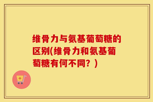维骨力与氨基葡萄糖的区别(维骨力和氨基葡萄糖有何不同？)
