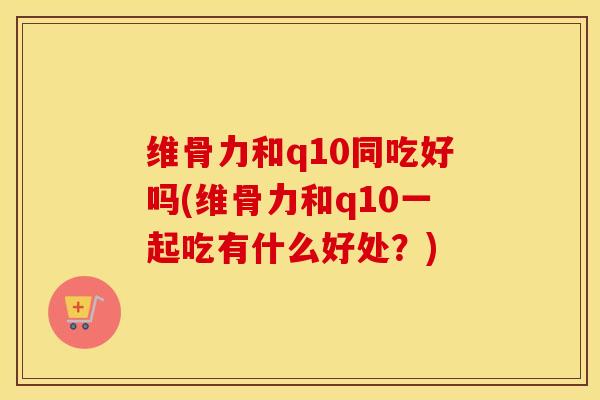 维骨力和q10同吃好吗(维骨力和q10一起吃有什么好处？)