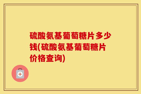 硫酸氨基葡萄糖片多少钱(硫酸氨基葡萄糖片价格查询) 硫酸氨基葡萄糖片多少钱(硫酸氨基葡萄糖片价格查询)