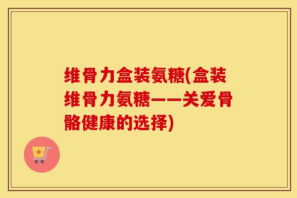 维骨力盒装氨糖(盒装维骨力氨糖——关爱骨骼健康的选择) 维骨力盒装氨糖(盒装维骨力氨糖——关爱骨骼健康的选择)