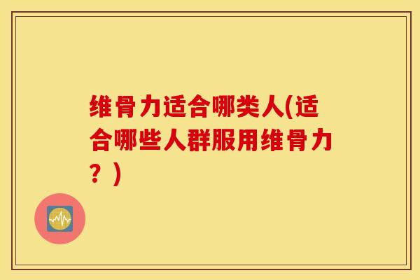维骨力适合哪类人(适合哪些人群服用维骨力?) 维骨力适合哪类人(适合哪些人群服用维骨力?)