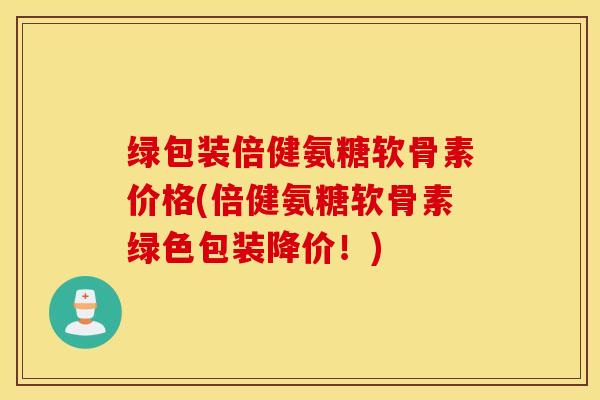 绿包装倍健氨糖软骨素价格(倍健氨糖软骨素绿色包装降价!) 绿包装倍健氨糖软骨素价格(倍健氨糖软骨素绿色包装降价!)