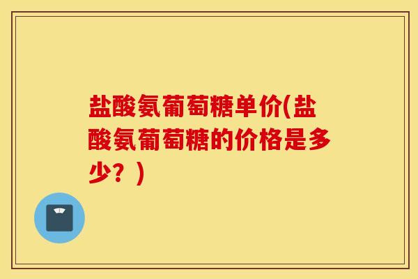 盐酸氨葡萄糖单价(盐酸氨葡萄糖的价格是多少?) 盐酸氨葡萄糖单价(盐酸氨葡萄糖的价格是多少?)