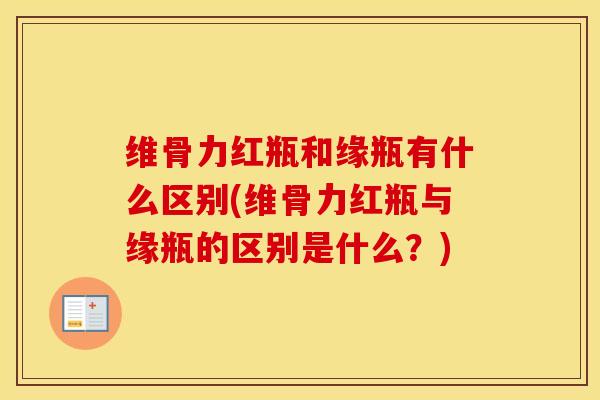 维骨力红瓶和缘瓶有什么区别(维骨力红瓶与缘瓶的区别是什么?) 维骨力红瓶和缘瓶有什么区别(维骨力红瓶与缘瓶的区别是什么?)