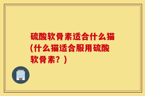 硫酸软骨素适合什么猫(什么猫适合服用硫酸软骨素?) 硫酸软骨素适合什么猫(什么猫适合服用硫酸软骨素?)