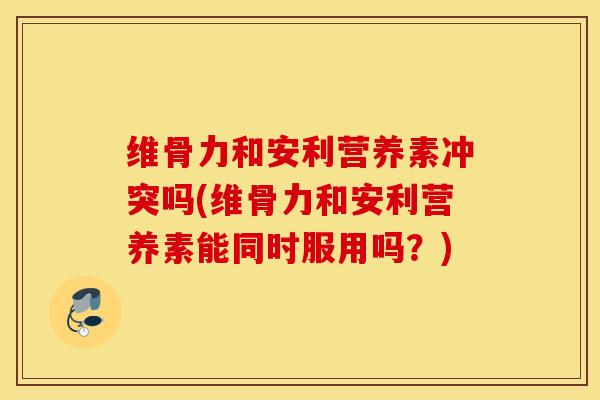 维骨力和安利营养素冲突吗(维骨力和安利营养素能同时服用吗？)
