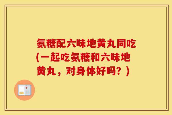 氨糖配六味地黄丸同吃(一起吃氨糖和六味地黄丸，对身体好吗？)