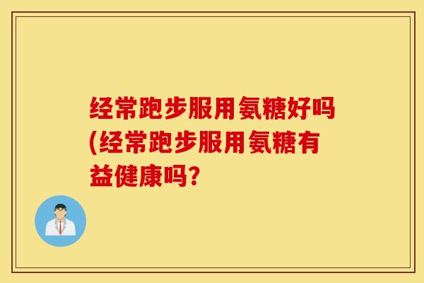 经常跑步服用氨糖好吗(经常跑步服用氨糖有益健康吗? 经常跑步服用氨糖好吗(经常跑步服用氨糖有益健康吗?