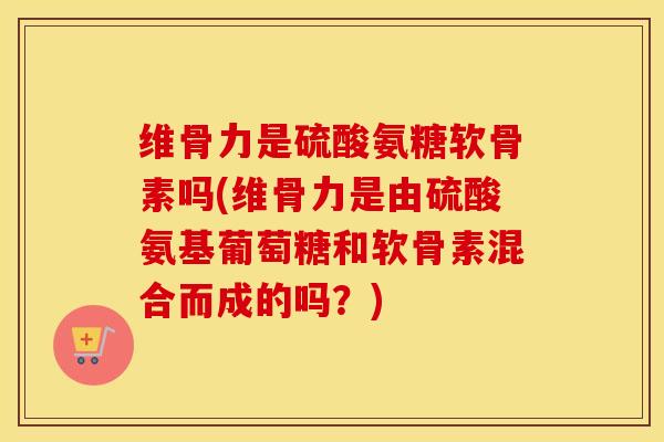 维骨力是硫酸氨糖软骨素吗(维骨力是由硫酸氨基葡萄糖和软骨素混合而成的吗？)