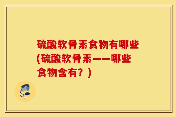 硫酸软骨素食物有哪些(硫酸软骨素——哪些食物含有?) 硫酸软骨素食物有哪些(硫酸软骨素——哪些食物含有?)