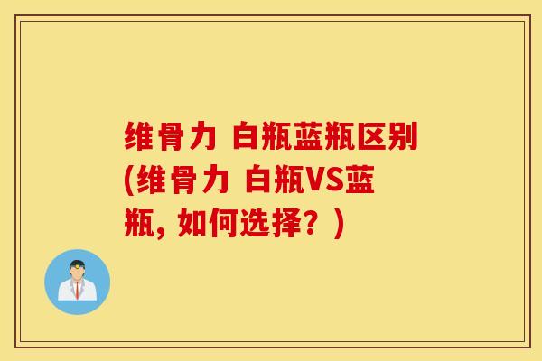 维骨力 白瓶蓝瓶区别(维骨力 白瓶VS蓝瓶, 如何选择？)